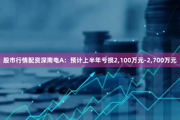 股市行情配资深南电A：预计上半年亏损2,100万元-2,700万元