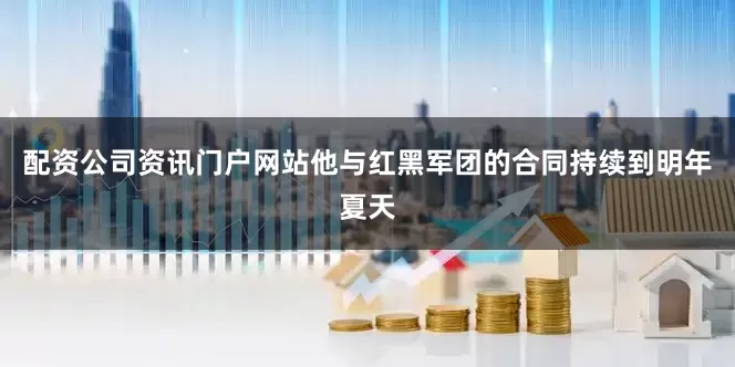 配资公司资讯门户网站他与红黑军团的合同持续到明年夏天