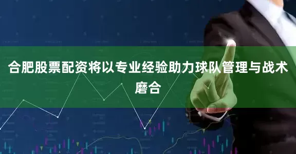 合肥股票配资将以专业经验助力球队管理与战术磨合