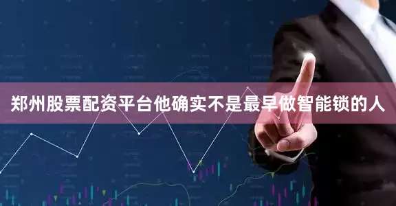 郑州股票配资平台他确实不是最早做智能锁的人
