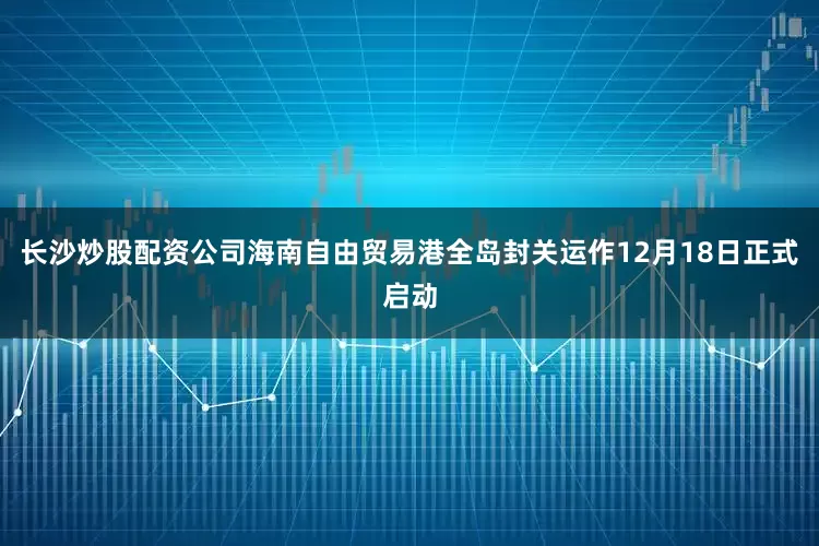长沙炒股配资公司海南自由贸易港全岛封关运作12月18日正式启动