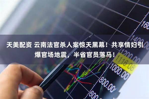 天美配资 云南法官杀人案惊天黑幕！共享情妇引爆官场地震，半省官员落马！