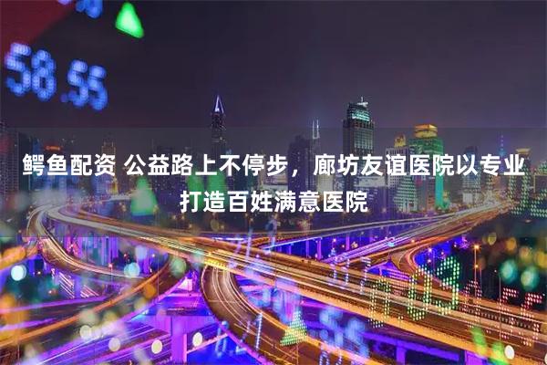 鳄鱼配资 公益路上不停步，廊坊友谊医院以专业打造百姓满意医院
