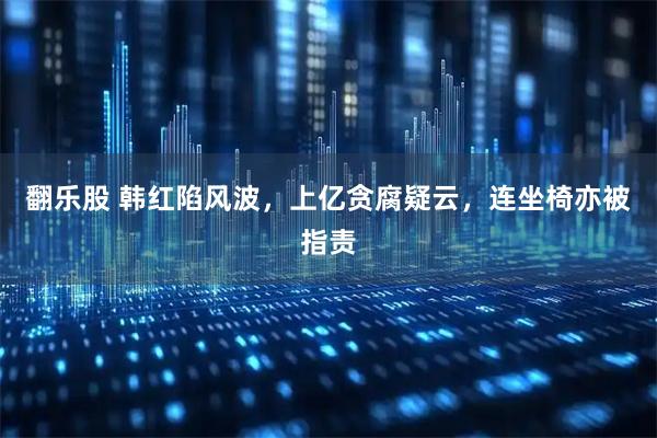 翻乐股 韩红陷风波，上亿贪腐疑云，连坐椅亦被指责