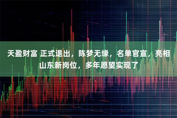 天盈财富 正式退出，陈梦无缘，名单官宣，亮相山东新岗位，多年愿望实现了