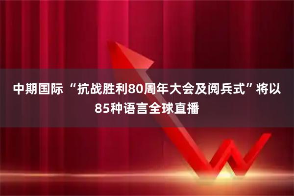 中期国际 “抗战胜利80周年大会及阅兵式”将以85种语言全球直播