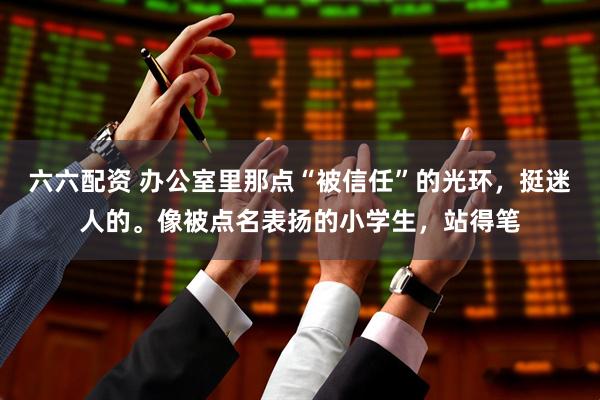 六六配资 办公室里那点“被信任”的光环，挺迷人的。像被点名表扬的小学生，站得笔