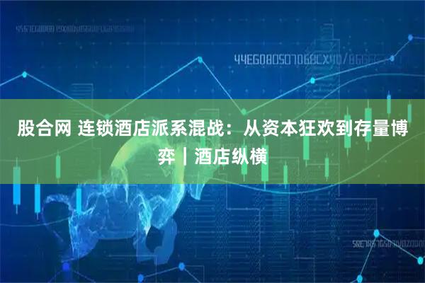 股合网 连锁酒店派系混战：从资本狂欢到存量博弈｜酒店纵横