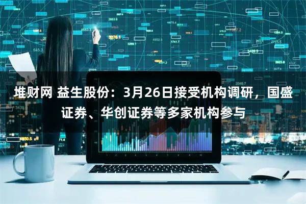 堆财网 益生股份：3月26日接受机构调研，国盛证券、华创证券等多家机构参与