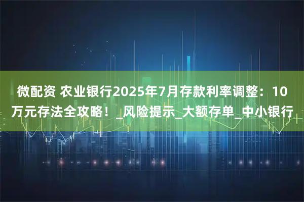 微配资 农业银行2025年7月存款利率调整:10万元存法全攻略!_风险提示_大额存单_中小银行
