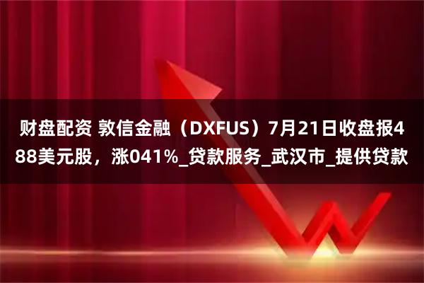 财盘配资 敦信金融（DXFUS）7月21日收盘报488美元股，涨041%_贷款服务_武汉市_提供贷款