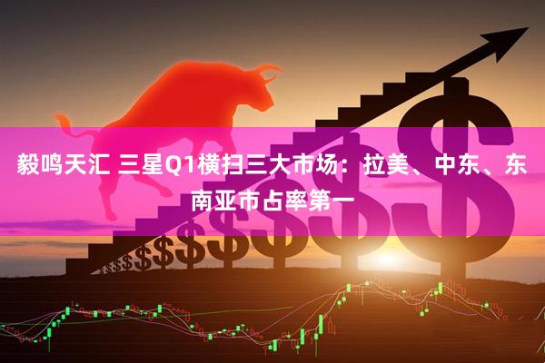 毅鸣天汇 三星Q1横扫三大市场：拉美、中东、东南亚市占率第一