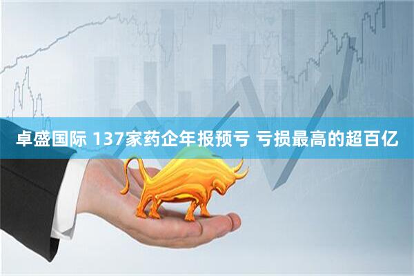 卓盛国际 137家药企年报预亏 亏损最高的超百亿