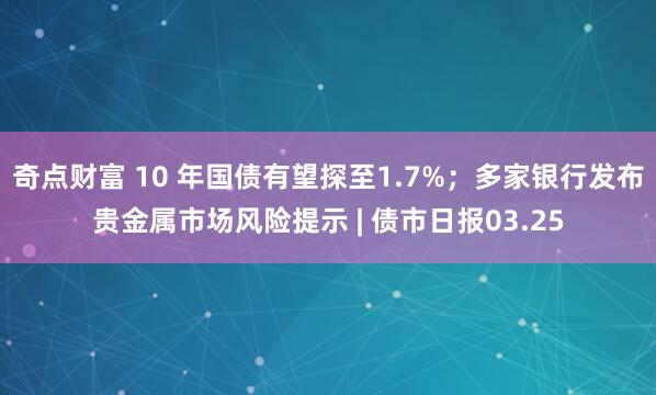 奇点财富 10 年国债有望探至1.7%；多家银行发布贵金属市场风险提示 | 债市日报03.25